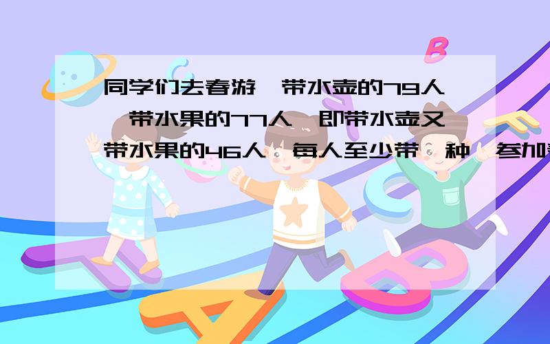 同学们去春游,带水壶的79人,带水果的77人,即带水壶又带水果的46人,每人至少带一种,参加春游的一共多少人?