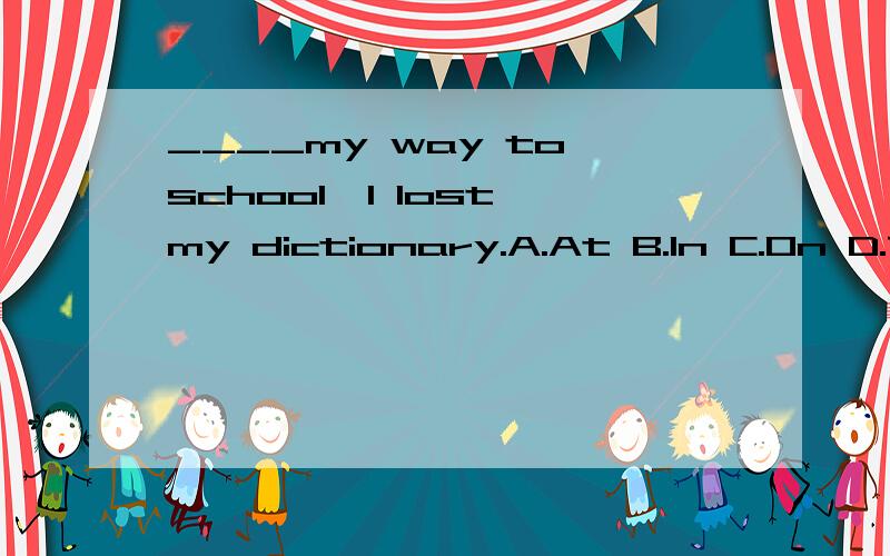 ____my way to school,I lost my dictionary.A.At B.In C.On D.To