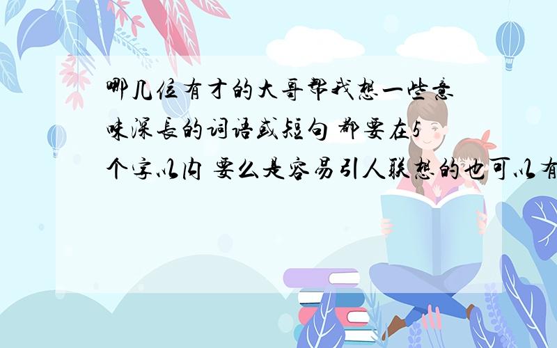 哪几位有才的大哥帮我想一些意味深长的词语或短句 都要在5个字以内 要么是容易引人联想的也可以有没有人真正懂我说的意思啊~有才的大哥快帮帮忙啊~就像 奔逸绝尘~之类的