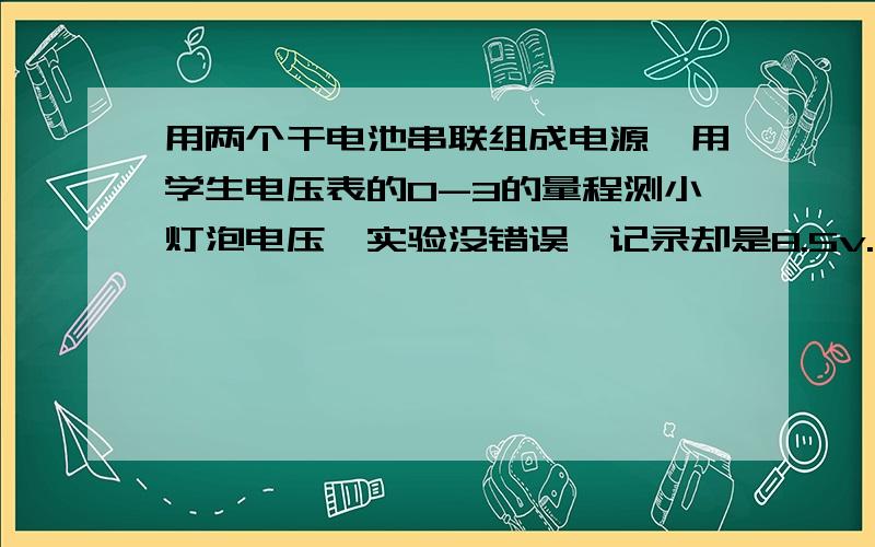 用两个干电池串联组成电源,用学生电压表的0-3的量程测小灯泡电压,实验没错误,记录却是8.5v.原因是什么小灯泡实际电压是多少v