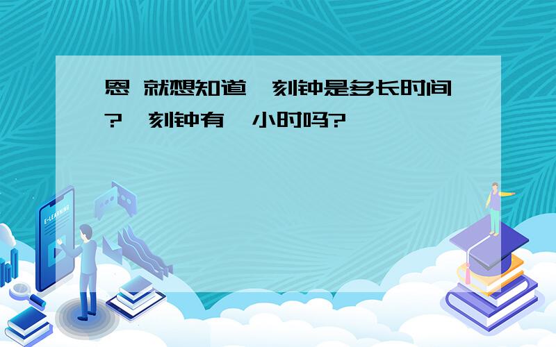 恩 就想知道一刻钟是多长时间?一刻钟有一小时吗?