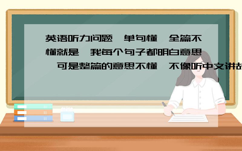 英语听力问题,单句懂,全篇不懂就是,我每个句子都明白意思,可是整篇的意思不懂,不像听中文讲故事～怎么练习懂全篇的意思呢?如何练习象听中文一样～能不只理解字面意思呢？