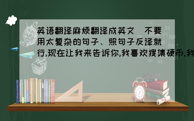 英语翻译麻烦翻译成英文（不要用太复杂的句子、照句子反译就行,现在让我来告诉你,我喜欢搜集硬币.我已经搜集硬币五年了.我10岁开始,当我第一次看到硬币时,我就十分喜欢它,现在我有许