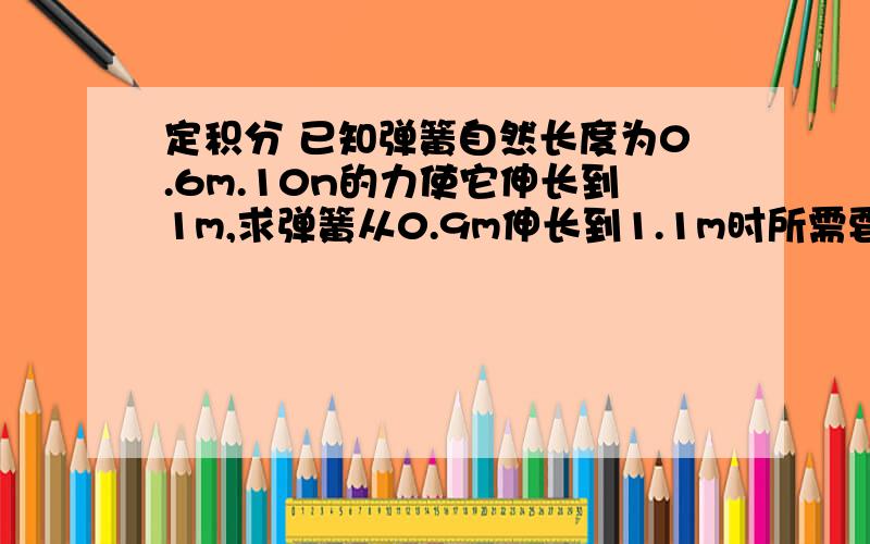 定积分 已知弹簧自然长度为0.6m.10n的力使它伸长到1m,求弹簧从0.9m伸长到1.1m时所需要做已知弹簧自然长度为0.6m.10n的力使它伸长到1m,求弹簧从0.9m伸长到1.1m时所需要做的功?