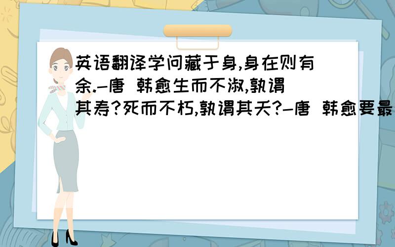 英语翻译学问藏于身,身在则有余.-唐 韩愈生而不淑,孰谓其寿?死而不朽,孰谓其夭?-唐 韩愈要最起码有整句意思,