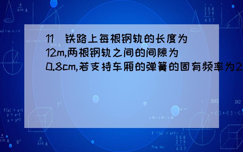 11．铁路上每根钢轨的长度为12m,两根钢轨之间的间隙为0.8cm,若支持车厢的弹簧的固有频率为2Hz,则车厢的弹簧的固有周期是 .列车的速度v=___________ m/s时车振动的最厉害．