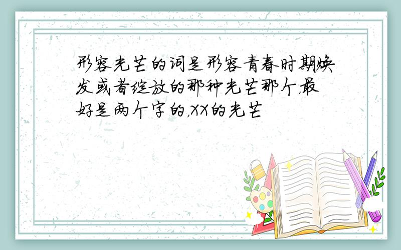 形容光芒的词是形容青春时期焕发或者绽放的那种光芒那个，最好是两个字的，XX的光芒