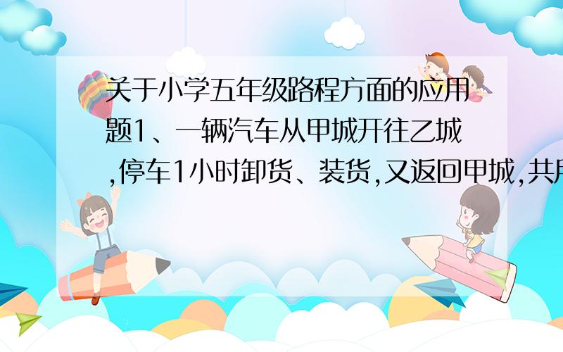 关于小学五年级路程方面的应用题1、一辆汽车从甲城开往乙城,停车1小时卸货、装货,又返回甲城,共用16小时,从甲城去乙城的时间是从乙城返回甲城的1.5倍,去时每小时速度比返回每小时速度