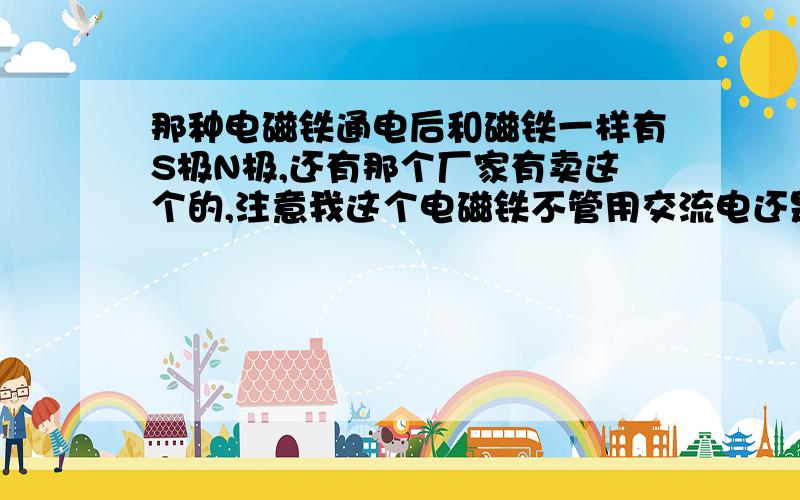 那种电磁铁通电后和磁铁一样有S极N极,还有那个厂家有卖这个的,注意我这个电磁铁不管用交流电还是直流电都不分S极N极,谁知道我这个有是什么类型的电磁铁