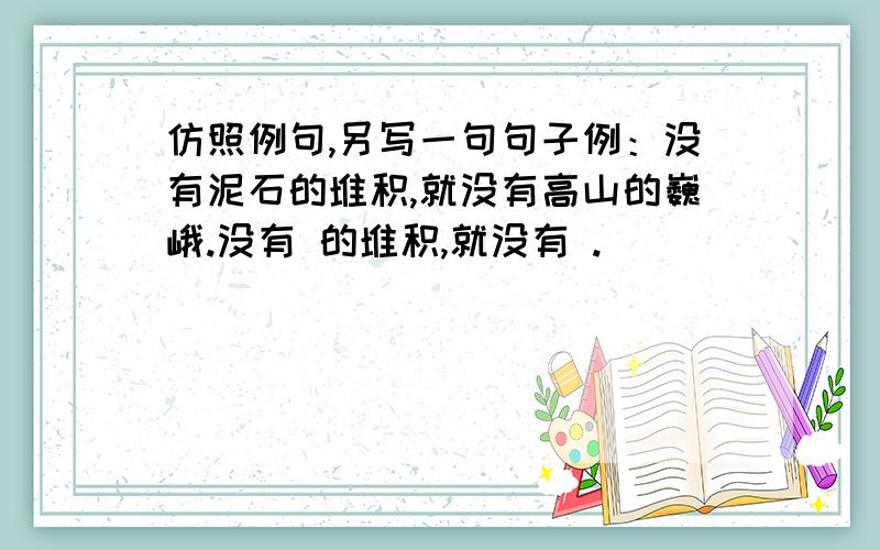 仿照例句,另写一句句子例：没有泥石的堆积,就没有高山的巍峨.没有 的堆积,就没有 .