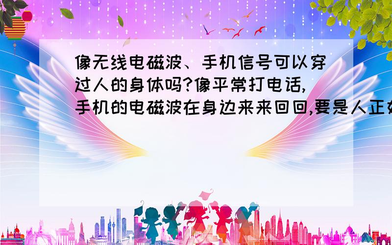 像无线电磁波、手机信号可以穿过人的身体吗?像平常打电话,手机的电磁波在身边来来回回,要是人正好在电磁波将要穿过的地方,电磁波能穿过吗?如果不能,那电话会不会不能接通?我相信这是