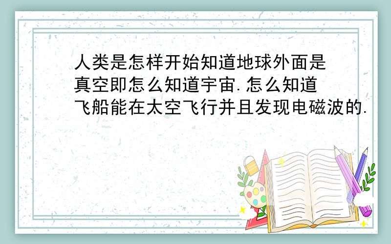 人类是怎样开始知道地球外面是真空即怎么知道宇宙.怎么知道飞船能在太空飞行并且发现电磁波的.