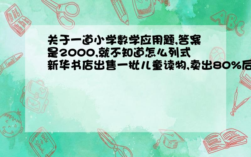 关于一道小学数学应用题,答案是2000,就不知道怎么列式新华书店出售一批儿童读物,卖出80%后,又运回745本,这样现在的书比卖出的本数还多25本,原有儿童读物多少本答案是1200,刚才字打错了!