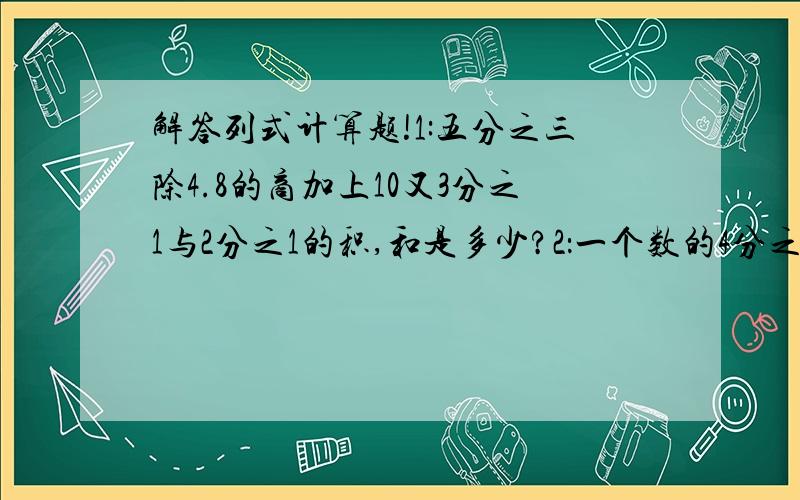 解答列式计算题!1:五分之三除4.8的商加上10又3分之1与2分之1的积,和是多少?2：一个数的4分之1比这个数的3分之1少80,这个数是多少?