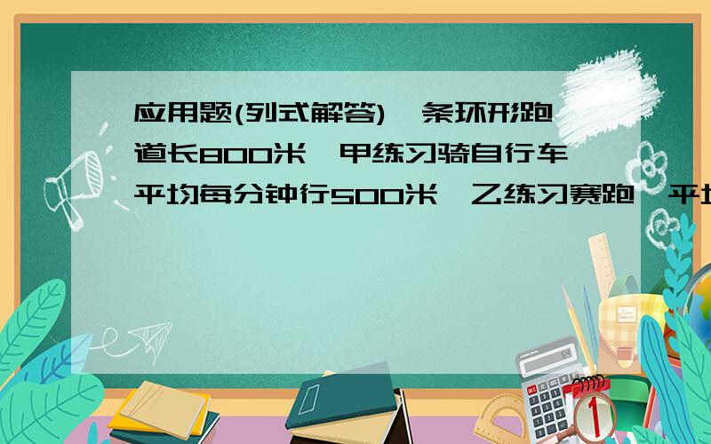 应用题(列式解答)一条环形跑道长800米,甲练习骑自行车平均每分钟行500米,乙练习赛跑,平均每分钟跑200米,两人同时同地出发.1.若两人背向而行,则他们经过多少时间首次相遇2.若两人同向而行,