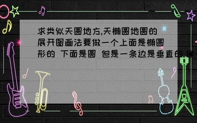 求类似天圆地方,天椭圆地圆的展开图画法要做一个上面是椭圆形的 下面是圆 但是一条边是垂直的.像一个锥 但是一条边是直角,而且上面是椭圆形 ,图片上传不了不知道怎么回事 ,有没有人会