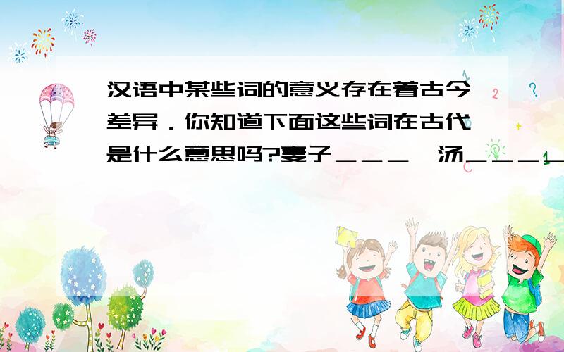 汉语中某些词的意义存在着古今差异．你知道下面这些词在古代是什么意思吗?妻子＿＿＿,汤＿＿＿＿,走＿＿＿,闻＿＿＿．