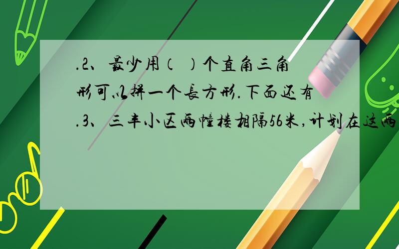 .2、最少用（ ）个直角三角形可以拼一个长方形.下面还有.3、三丰小区两幢楼相隔56米,计划在这两幢楼间等距离栽7棵树,每两棵树相距多少米?小芳从第二课走到第六棵,至少走了多少米?4、李