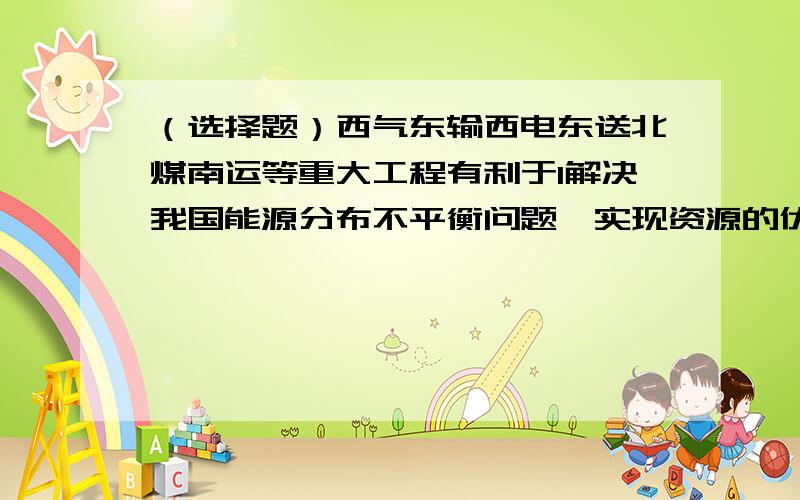 （选择题）西气东输西电东送北煤南运等重大工程有利于1解决我国能源分布不平衡问题,实现资源的优化配置2东部地区的工业生产和人民生活带来极大的方便3符合因地制宜优势互补的区域经