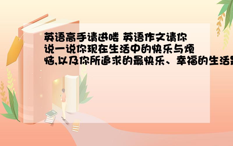 英语高手请进喽 英语作文请你说一说你现在生活中的快乐与烦恼,以及你所追求的最快乐、幸福的生活是什么样的?你会为此作出什么样的努力?  假如你和朋友本周六准备在儿童公园举办那一