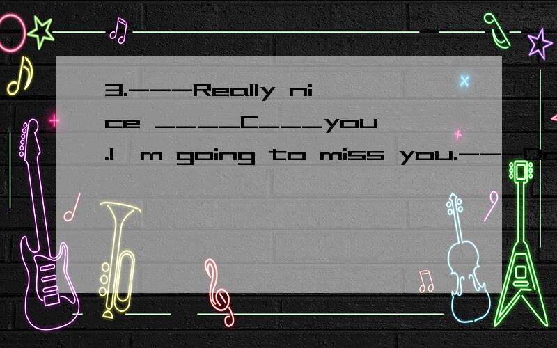 3.---Really nice ____C___you.I'm going to miss you.---Don't forget to give me a ring,will you?3.---Really nice ___C____you.I'm going to miss you.---Don't forget to give me a ring,will you?A.knows B.to know C.to have known D.knew为什么不用过去