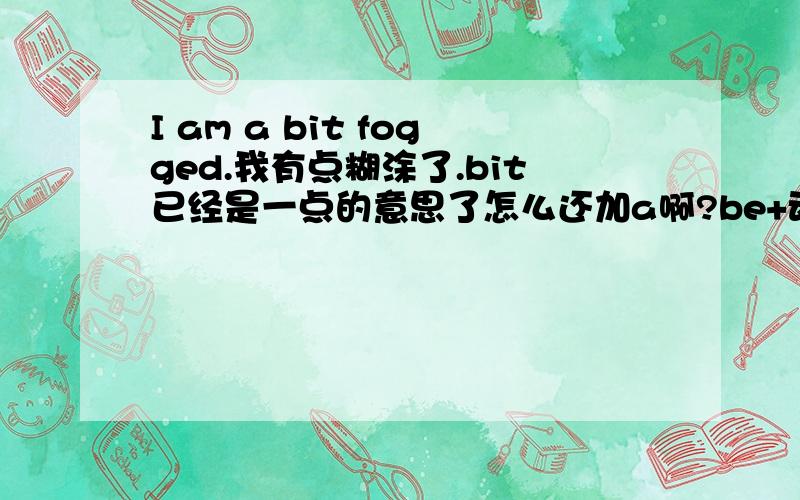 I am a bit fogged.我有点糊涂了.bit已经是一点的意思了怎么还加a啊?be+动词过去式是不是被动句啊?这句话是被动句吗?