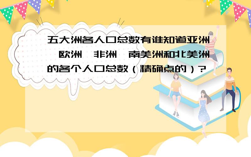 五大洲各人口总数有谁知道亚洲、欧洲、非洲、南美洲和北美洲的各个人口总数（精确点的）?