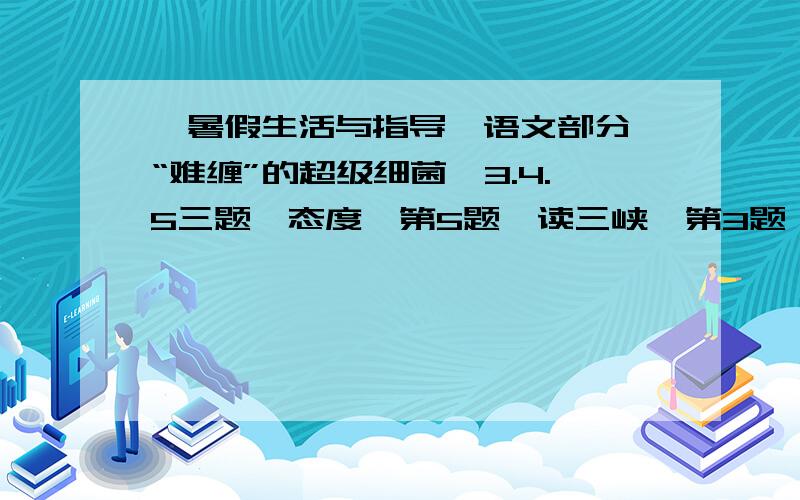 《暑假生活与指导》语文部分《“难缠”的超级细菌》3.4.5三题《态度》第5题《读三峡》第3题 帮忙啊谢谢