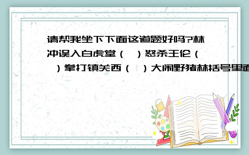 请帮我坐下下面这道题好吗?林冲误入白虎堂（ ）怒杀王伦（ ）拳打镇关西（ ）大闹野猪林括号里面请填写情节