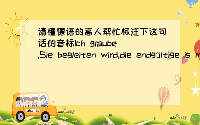 请懂德语的高人帮忙标注下这句话的音标Ich glaube,Sie begleiten wird,die endgültige is me.请看清楚不是要翻译，标注音标！