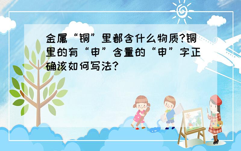 金属“铜”里都含什么物质?铜里的有“申”含量的“申”字正确该如何写法?