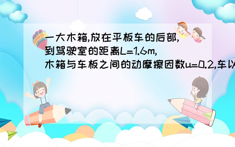 一大木箱,放在平板车的后部,到驾驶室的距离L=1.6m,木箱与车板之间的动摩擦因数u=0.2,车以20m/s的速度匀速行驶,突然驾驶员刹车,使车匀减速,为不让木箱撞击驾驶室,从开始刹车到完全停下,至少