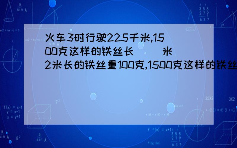 火车3时行驶225千米,1500克这样的铁丝长（ ）米 2米长的铁丝重100克,1500克这样的铁丝长( )米火车3时行驶225千米,1500克这样的铁丝长（ ）米 2米长的铁丝重100克,1500克这样的铁丝长( )米 260÷20=（