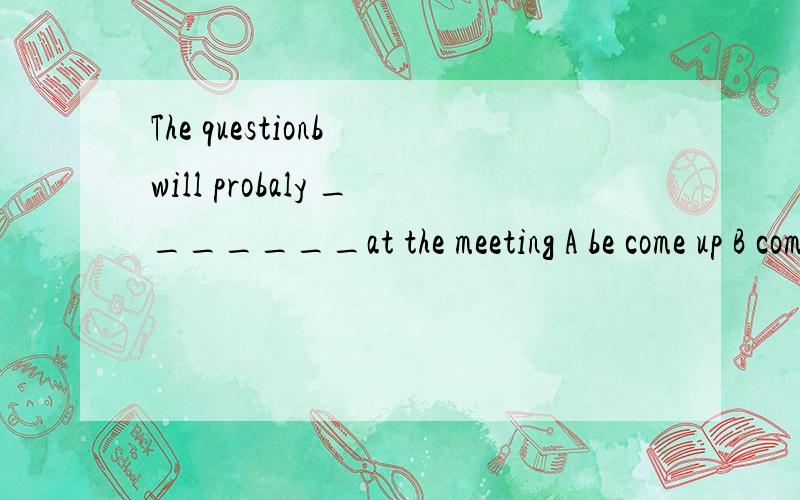 The questionb will probaly _______at the meeting A be come up B come up