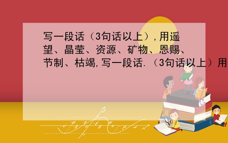 写一段话（3句话以上）,用遥望、晶莹、资源、矿物、恩赐、节制、枯竭,写一段话.（3句话以上）用和蔼可亲、闪闪发光、风雨同舟,写一段话.（3句话以上）用一命呜呼、苟延残喘、罪魁祸