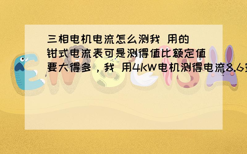 三相电机电流怎么测我 用的 钳式电流表可是测得值比额定值要大得多，我 用4KW电机测得电流8.6安培