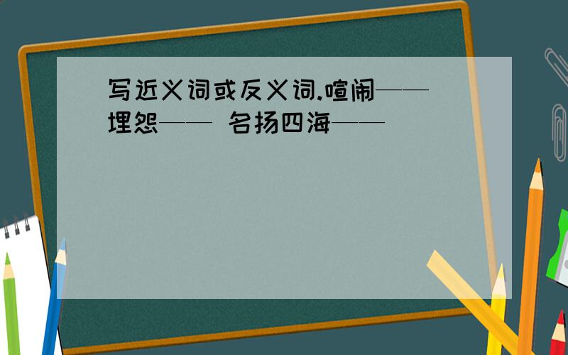 写近义词或反义词.喧闹—— 埋怨—— 名扬四海——