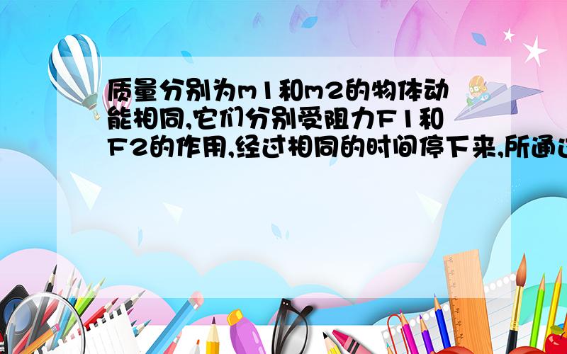 质量分别为m1和m2的物体动能相同,它们分别受阻力F1和F2的作用,经过相同的时间停下来,所通过的位移分别S1和S2 ,则 F1：F2=?S1：S2=?根号为：√ 即可说下 思路也行