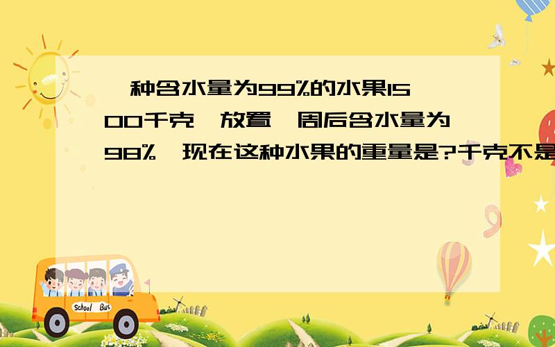 一种含水量为99%的水果1500千克,放置一周后含水量为98%,现在这种水果的重量是?千克不是750千克!