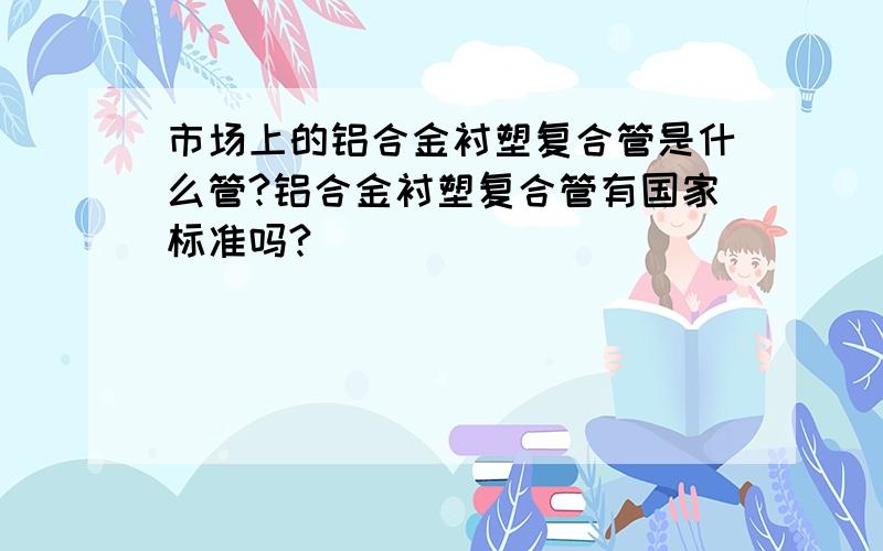 市场上的铝合金衬塑复合管是什么管?铝合金衬塑复合管有国家标准吗?