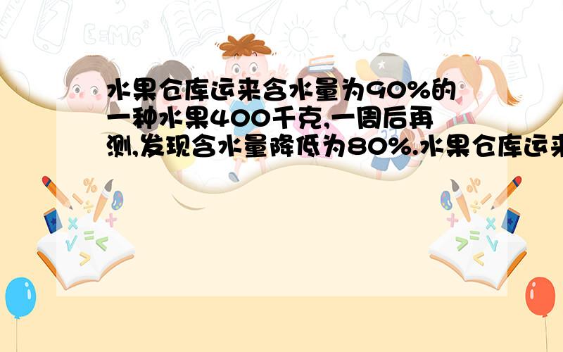 水果仓库运来含水量为90%的一种水果400千克,一周后再测,发现含水量降低为80%.水果仓库运来含水量为90%的一种水果400千克,一周后再测,发现含水量降低为80%,现在这批水果的总重量是多少千克?