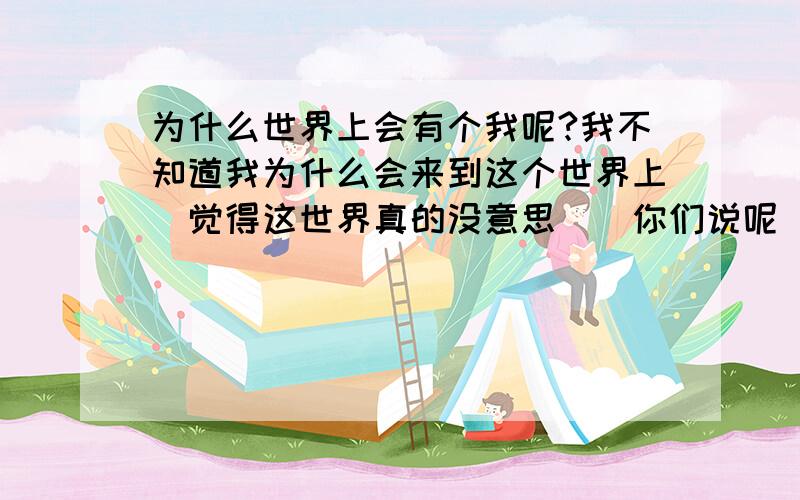 为什么世界上会有个我呢?我不知道我为什么会来到这个世界上`觉得这世界真的没意思``你们说呢``我现在好烦```你们帮帮我好吗?