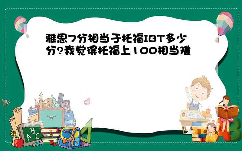 雅思7分相当于托福IBT多少分?我觉得托福上100相当难