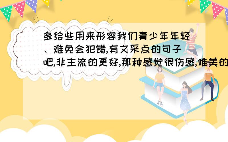 多给些用来形容我们青少年年轻、难免会犯错,有文采点的句子吧,非主流的更好,那种感觉很伤感,唯美的...多给些用来形容我们青少年年轻、难免会犯错,有文采点的句子吧,非主流的更好,那种