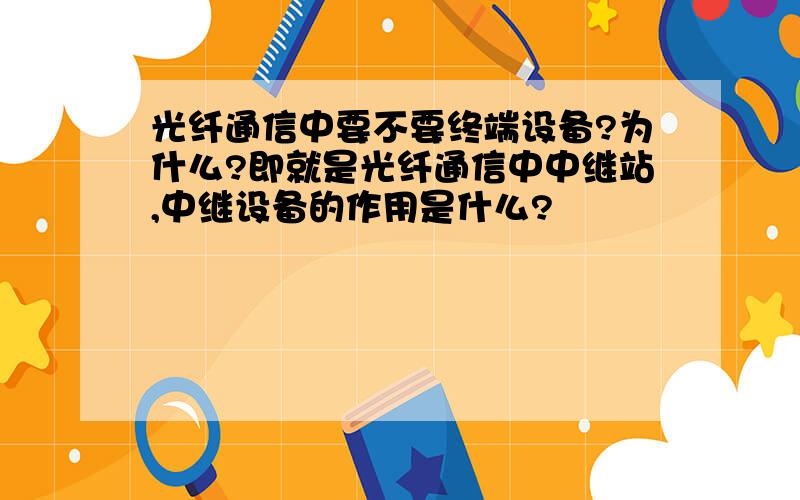 光纤通信中要不要终端设备?为什么?即就是光纤通信中中继站,中继设备的作用是什么?