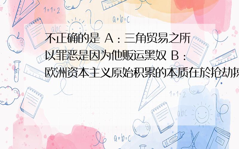 不正确的是 A：三角贸易之所以罪恶是因为他贩运黑奴 B：欧洲资本主义原始积累的本质在於抢劫掠夺C：三角贸易使非洲丧失了大批劳动力D：以上答案皆不正确（说明原因）