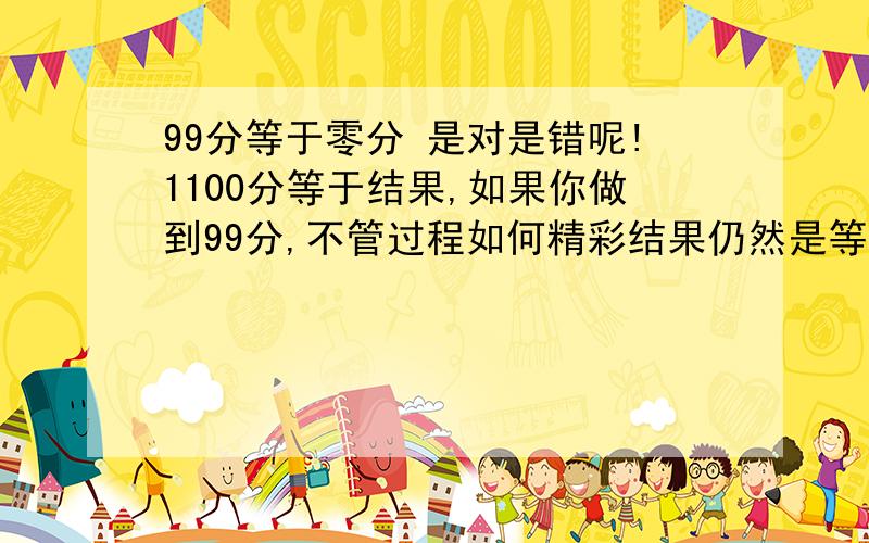 99分等于零分 是对是错呢!1100分等于结果,如果你做到99分,不管过程如何精彩结果仍然是等于零.我自己的见解.