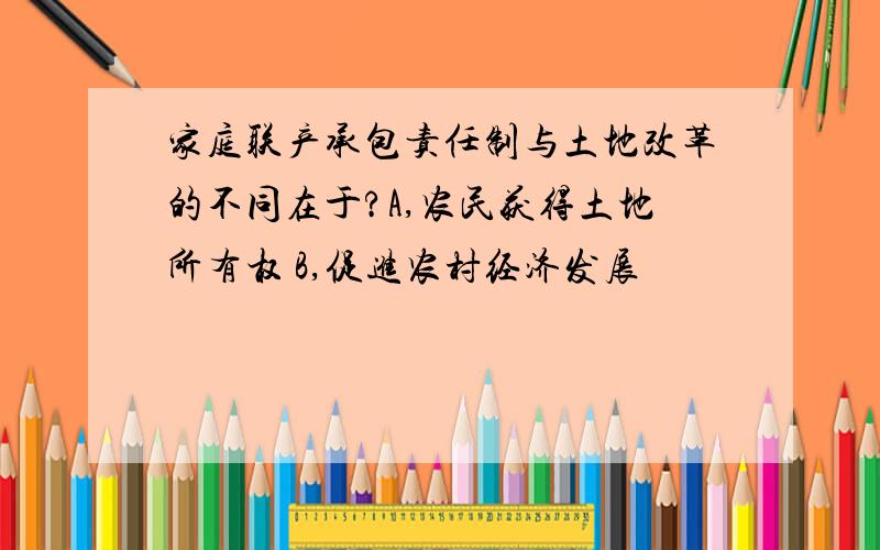 家庭联产承包责任制与土地改革的不同在于?A,农民获得土地所有权 B,促进农村经济发展