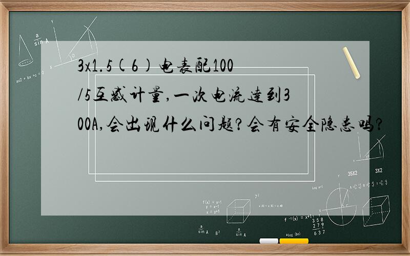 3x1.5(6)电表配100/5互感计量,一次电流达到300A,会出现什么问题?会有安全隐患吗?