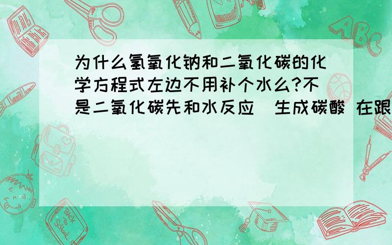 为什么氢氧化钠和二氧化碳的化学方程式左边不用补个水么?不是二氧化碳先和水反应  生成碳酸 在跟氢氧化钠反应吗?不是很理解化学方程左边没有水?